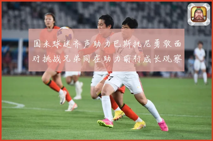 国米球迷齐声助力巴斯托尼勇敢面对挑战兄弟同在助力前行成长观察：最新赛事动态与深度分析