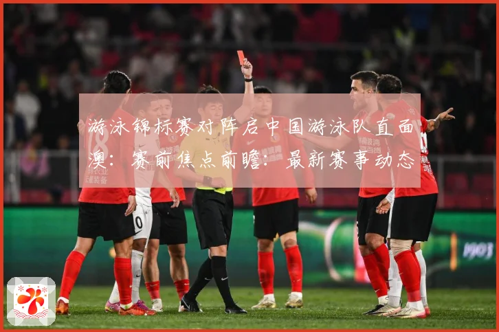 游泳锦标赛对阵启中国游泳队直面澳：赛前焦点前瞻：最新赛事动态与深度分析