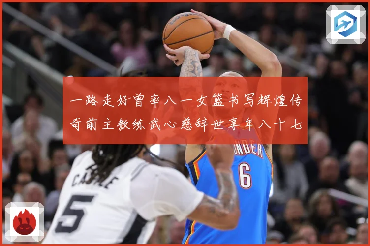 一路走好曾率八一女篮书写辉煌传奇前主教练武心慈辞世享年八十七赛场复盘：最新赛事动态与深度分析