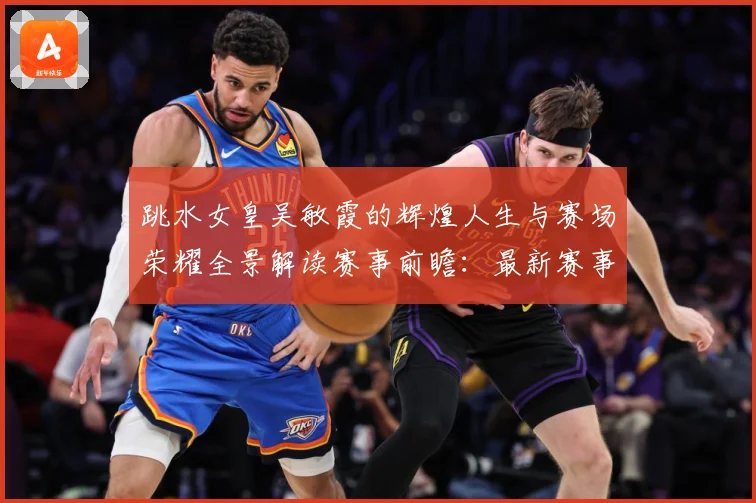 跳水女皇吴敏霞的辉煌人生与赛场荣耀全景解读赛事前瞻：最新赛事动态与深度分析
