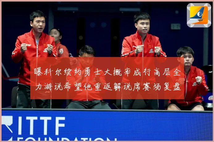 曝科尔续约勇士大概率成行高层全力游说希望他重返解说席赛场复盘：最新赛事动态与深度分析