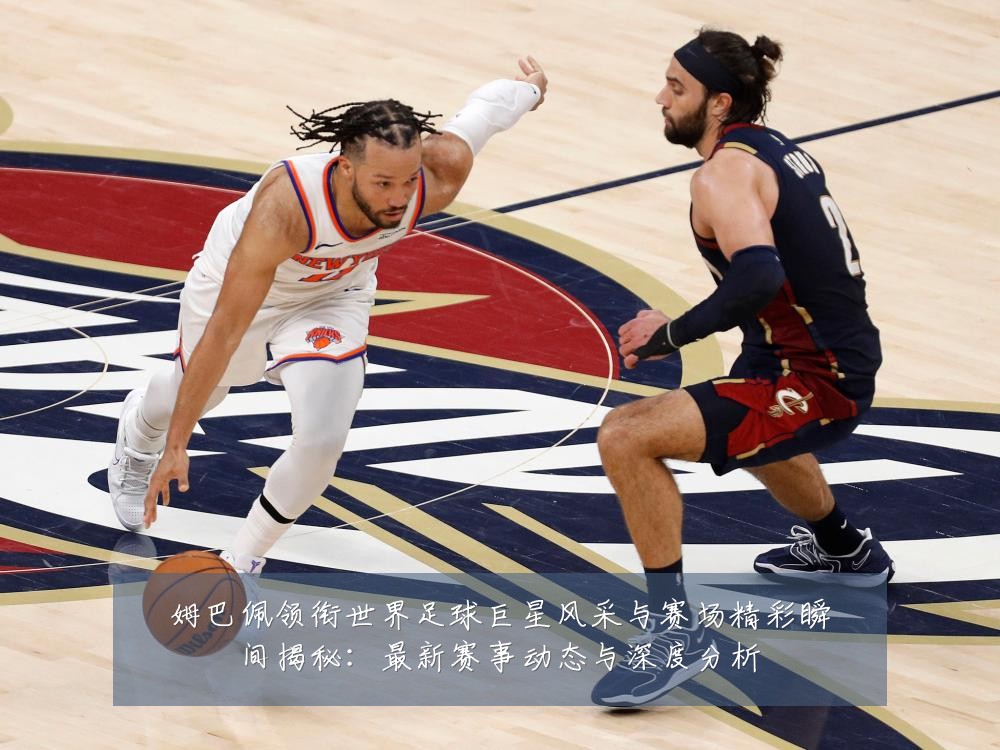 姆巴佩领衔世界足球巨星风采与赛场精彩瞬间揭秘:最新赛事动态与深度分析
