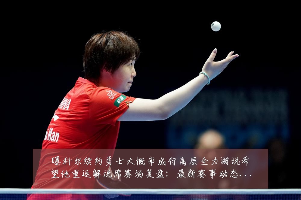 曝科尔续约勇士大概率成行高层全力游说希望他重返解说席赛场复盘:最新赛事动态与深度分析