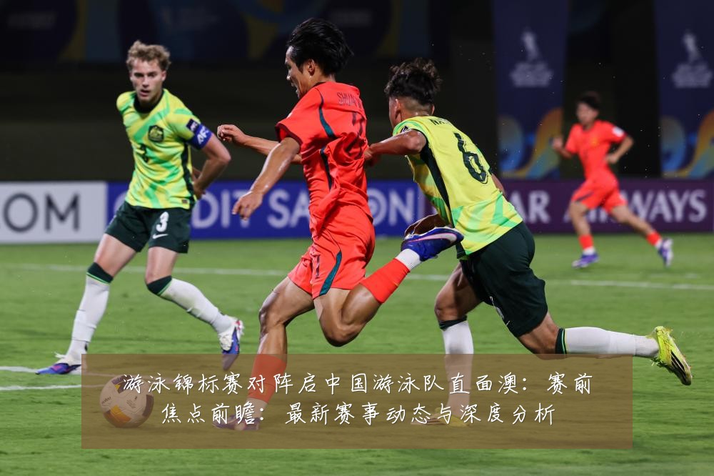 游泳锦标赛对阵启中国游泳队直面澳:赛前焦点前瞻:最新赛事动态与深度分析